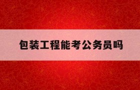 包装工程能考公务员吗(包装工程能考公务员吗女生)